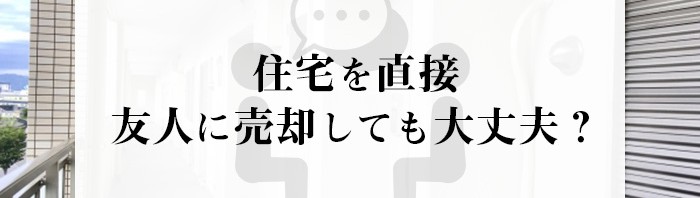 住宅を直接友人に売却しても大丈夫？個人間売買のリスクとは？