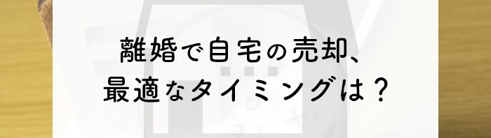 離婚で自宅の売却を検討されている方必見！最適なタイミングとポイントを紹介します！