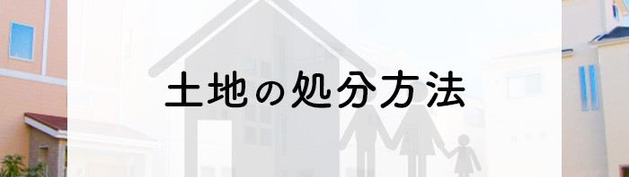 土地を処分したい方へ！処分方法とスムーズに売るための事前準備について解説します！