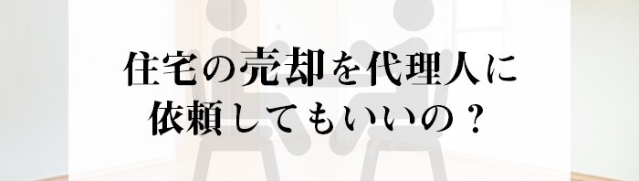 住宅の売却を代理人に依頼してもいいの？注意点とは？